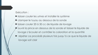 Exécution :
 laisser couler les urines et installer le système
 clamper le tuyau au dessous de la sonde
 laisser couler 20 à 30 cc de liquide de lavage
 ouvrir la pince en dessous de la sonde et laisser le liquide de
lavage s’écouler et contrôler la coloration et la quantité
 répéter ce procédé plusieurs fois jusqu’à ce que le liquide de
lavage soit clair
 