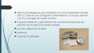  sérum physiologique pour irrigation en poche plastique souple
250 CC dans le cas d’irrigation intermittente, 3 Let plus dans le
cas d’un lavage de vessie continu
 tubulure stérile en y permettant de connecter la poche de
solution de lavage à la sonde urinaire
 poche collectrice d’urine
 potence
 2 pinces à clamper
 