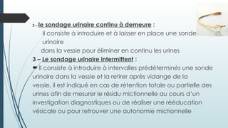 2 – le sondage urinaire continu à demeure :
Il consiste à introduire et à laisser en place une sonde
urinaire
dans la vessie pour éliminer en continu les urines
3 – Le sondage urinaire intermittent :
 Il consiste à introduire à intervalles prédéterminés une sonde
urinaire dans la vessie et la retirer après vidange de la
vessie, il est indiqué en cas de rétention totale ou partielle des
urines afin de mesurer le résidu mictionnelle au cours d’un
investigation diagnostiques ou de réaliser une rééducation
vésicale ou pour retrouver une autonomie mictionnelle
 