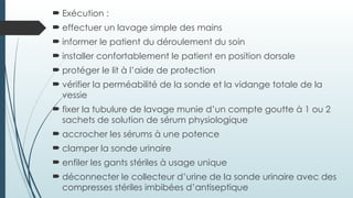  Exécution :
 effectuer un lavage simple des mains
 informer le patient du déroulement du soin
 installer confortablement le patient en position dorsale
 protéger le lit à l’aide de protection
 vérifier la perméabilité de la sonde et la vidange totale de la
vessie
 fixer la tubulure de lavage munie d’un compte goutte à 1 ou 2
sachets de solution de sérum physiologique
 accrocher les sérums à une potence
 clamper la sonde urinaire
 enfiler les gants stériles à usage unique
 déconnecter le collecteur d’urine de la sonde urinaire avec des
compresses stériles imbibées d’antiseptique
 