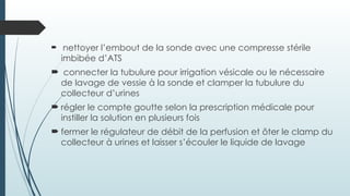  nettoyer l’embout de la sonde avec une compresse stérile
imbibée d’ATS
 connecter la tubulure pour irrigation vésicale ou le nécessaire
de lavage de vessie à la sonde et clamper la tubulure du
collecteur d’urines
 régler le compte goutte selon la prescription médicale pour
instiller la solution en plusieurs fois
 fermer le régulateur de débit de la perfusion et ôter le clamp du
collecteur à urines et laisser s’écouler le liquide de lavage
 
