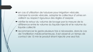  en cas d’utilisation de tubulure pour irrigation vésicale,
clamper la sonde vésicale, adapter le collecteur d’urines en
veillant au respect rigoureux des règles d’asepsie
 vérifier le retour du volume de lavage par la mesure de la
différence entre le volume du liquide injecté et le volume du
liquide collecté
 recommencer le geste plusieurs fois si nécessaire, dans le cas
de l’instillation médicamenteuse, il est observé un temps de
contact de 15 min le produit étant injecté une seul fois
 