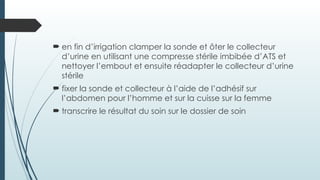  en fin d’irrigation clamper la sonde et ôter le collecteur
d’urine en utilisant une compresse stérile imbibée d’ATS et
nettoyer l’embout et ensuite réadapter le collecteur d’urine
stérile
 fixer la sonde et collecteur à l’aide de l’adhésif sur
l’abdomen pour l’homme et sur la cuisse sur la femme
 transcrire le résultat du soin sur le dossier de soin
 