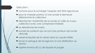 Exécution :
 comme pour le sondage l’asepsie doit être rigoureuse
 pour le malade porteur d’une sonde à demeure
débrancher le collecteur
 désinfecter l’extrémité de la sonde et celle du tuyau
collecteur avec une compresse imbibée
 se désinfecter les mains
 sonder les patients qui ne sont pas porteurs de sonde
vésicale
 verser le liquide de la verser dans la cupule stérile
 rincer la seringue de lavage lors d’une stérilisation au
formol
 aspirer environ 60 cc de liquide et purger
 