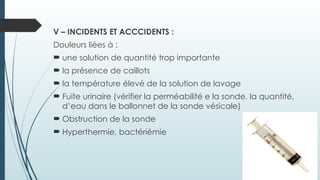 V – INCIDENTS ET ACCCIDENTS :
Douleurs liées à :
 une solution de quantité trop importante
 la présence de caillots
 la température élevé de la solution de lavage
 Fuite urinaire (vérifier la perméabilité e la sonde, la quantité,
d’eau dans le ballonnet de la sonde vésicale)
 Obstruction de la sonde
 Hyperthermie, bactériémie
 