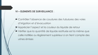 VI – ELEMENTS DE SURVEILLANCE :
 Contrôler l’absence de coudures des tubulures des voies
d’irrigation et d’évacuation
 Apprécier l’aspect et la couleur du liquide de retour
 Vérifier que la quantité de liquide restituée est la même que
celle instillée ou légèrement supérieur si on tient compte des
urines émises
 
