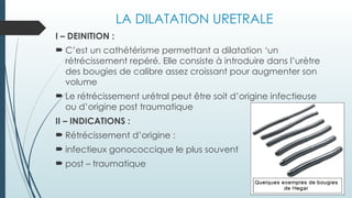 LA DILATATION URETRALE
I – DEINITION :
 C’est un cathétérisme permettant a dilatation ‘un
rétrécissement repéré. Elle consiste à introduire dans l’urètre
des bougies de calibre assez croissant pour augmenter son
volume
 Le rétrécissement urétral peut être soit d’origine infectieuse
ou d’origine post traumatique
II – INDICATIONS :
 Rétrécissement d’origine :
 infectieux gonococcique le plus souvent
 post – traumatique
 