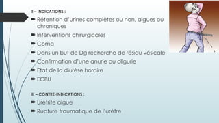 II – INDICATIONS :
 Rétention d’urines complètes ou non, aigues ou
chroniques
 Interventions chirurgicales
 Coma
 Dans un but de Dg recherche de résidu vésicale
 Confirmation d’une anurie ou oligurie
 Etat de la diurèse horaire
 ECBU
III – CONTRE-INDICATIONS :
 Urétrite aigue
 Rupture traumatique de l’urètre
 