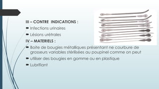 III – CONTRE INDICATIONS :
 Infections urinaires
 Lésions urétrales
IV – MATERIELS :
 Boite de bougies métalliques présentant ne courbure de
grosseurs variables stérilisées au poupinel comme on peut
 utiliser des bougies en gomme ou en plastique
 Lubrifiant
 