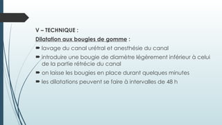 V – TECHNIQUE :
Dilatation aux bougies de gomme :
 lavage du canal urétral et anesthésie du canal
 introduire une bougie de diamètre légèrement inférieur à celui
de la partie rétrécie du canal
 on laisse les bougies en place durant quelques minutes
 les dilatations peuvent se faire à intervalles de 48 h
 