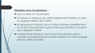 Dilatation avec les béniques :
 laver l’urètre et l’anesthésier
 introduire un bénique de calibre légèrement inférieur à celui
du segment rétréci de l’urètre
 le bénique est introduit dans l’urètre antérieur parallèlement
au pli de l’aine pendant que la main gauche tire sur le pénis
pour déplisser l’urètre
 l’extrémité du bénique ayant franchi les portions péno-
scrotale, puis périnéale de l’urètre antérieur et s’état engagé
dans le collet du bulbe
 