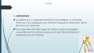 LE PLATRE
I – DEFINITION :
 Le plâtre est un appareil destiné à immobiliser un membre
fracturé, il est appliqué sous traction lorsque la réduction de la
fracture est obtenue.
 Cet appareil doit être léger et solide, il doit immobiliser
correctement la surface osseuse et doit être facilement
supporter par le malade
 