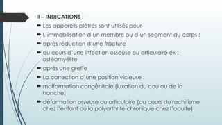 II – INDICATIONS :
 Les appareils plâtrés sont utilisés pour :
 L’immobilisation d’un membre ou d’un segment du corps :
 après réduction d’une fracture
 au cours d’une infection osseuse ou articulaire ex :
ostéomyélite
 après une greffe
 La correction d’une position vicieuse :
 malformation congénitale (luxation du cou ou de la
hanche)
 déformation osseuse ou articulaire (au cours du rachitisme
chez l’enfant ou la polyarthrite chronique chez l’adulte)
 