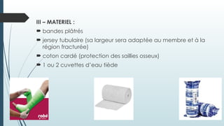 III – MATERIEL :
 bandes plâtrés
 jersey tubulaire (sa largeur sera adaptée au membre et à la
région fracturée)
 coton cardé (protection des saillies osseux)
 1 ou 2 cuvettes d’eau tiède
 
