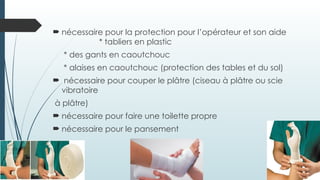  nécessaire pour la protection pour l’opérateur et son aide
* tabliers en plastic
* des gants en caoutchouc
* alaises en caoutchouc (protection des tables et du sol)
 nécessaire pour couper le plâtre (ciseau à plâtre ou scie
vibratoire
à plâtre)
 nécessaire pour faire une toilette propre
 nécessaire pour le pansement
 