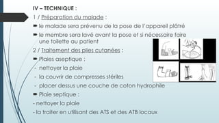 IV – TECHNIQUE :
1 / Préparation du malade :
 le malade sera prévenu de la pose de l’appareil plâtré
 le membre sera lavé avant la pose et si nécessaire faire
une toilette au patient
2 / Traitement des plies cutanées :
 Plaies aseptique :
- nettoyer la plaie
- la couvrir de compresses stériles
- placer dessus une couche de coton hydrophile
 Plaie septique :
- nettoyer la plaie
- la traiter en utilisant des ATS et des ATB locaux
 