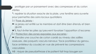 - protéger par un pansement avec des compresses et du coton
stériles
- repérer la situation exacte de la plaie, une fenêtre sera ouverte
pour permettre des soins locaux quotidiens
3 / Pose du jersey :
 Le jersey est enfilé sur le membre et doit être bien étendu et bien
ajusté
 IL faut éviter les plies qui peuvent favoriser l’apparition d’escarres
4 / Protection des zones exposées aux escarres :
 Etendre une couche de coton cardé au niveau des saillies
osseuses, des paquets vasculo-nerveux ‘face postérieur du genou,
face antérieur du coude) en vue de prévenir les compressions
vasculaires
NB : risque de pseudarthrose si le patient fait trop bouger son
 