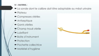 IV – MATERIEL :
 La sonde dont le calibre doit être adaptable au méat urinaire
 Plateau
 Compresses stériles
 Antiseptique
 Gants stériles
 Champ troué stérile
 Lubrifiant
 Boite d’instrument
 Protection
 Pochette collectrice
 Matériel d’hygiène
 