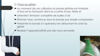 5 / Pose du plâtre :
 Au moment de son utilisation la bande plâtrée est imbibée
d’eau en la trempant dans la cuvette d’eau tiède et
 attendre l’émission complète de bulles d’air
 Eliminer l’eau contenue dans la bande par simple compression
 Présenter la bande à l’opérateur en détachant le chef du
globe
 Réaliser l’appareil plâtré par des tours renversés
 