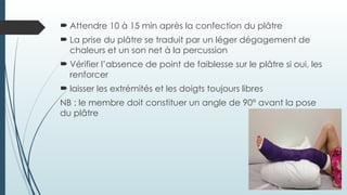  Attendre 10 à 15 min après la confection du plâtre
 La prise du plâtre se traduit par un léger dégagement de
chaleurs et un son net à la percussion
 Vérifier l’absence de point de faiblesse sur le plâtre si oui, les
renforcer
 laisser les extrémités et les doigts toujours libres
NB : le membre doit constituer un angle de 90° avant la pose
du plâtre
 