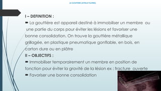 LA GOUTTIERE (ATTELLE PLATREE)
I – DEFINITION :
 La gouttière est appareil destiné à immobiliser un membre ou
une partie du corps pour éviter les lésions et favoriser une
bonne consolidation. On trouve la gouttière métallique
grillagée, en plastique pneumatique gonflable, en bois, en
carton dure ou en plâtre
II – OBJECTIFS :
 Immobiliser temporairement un membre en position de
fonction pour éviter la gravité de la lésion ex : fracture ouverte
 Favoriser une bonne consolidation
 