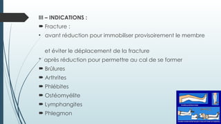 III – INDICATIONS :
 Fracture :
• avant réduction pour immobiliser provisoirement le membre
et éviter le déplacement de la fracture
* après réduction pour permettre au cal de se former
 Brûlures
 Arthrites
 Phlébites
 Ostéomyélite
 Lymphangites
 Phlegmon
 