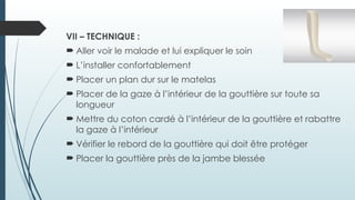 VII – TECHNIQUE :
 Aller voir le malade et lui expliquer le soin
 L’installer confortablement
 Placer un plan dur sur le matelas
 Placer de la gaze à l’intérieur de la gouttière sur toute sa
longueur
 Mettre du coton cardé à l’intérieur de la gouttière et rabattre
la gaze à l’intérieur
 Vérifier le rebord de la gouttière qui doit être protéger
 Placer la gouttière près de la jambe blessée
 
