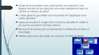  Soulever le membre avec précaution en exerçant une
légère traction et en plaçant une main derrière le talon et
l’autre au-dessus du pied
 L’aide glisse la gouttière sous la jambe et l’applique sous
cette dernière
 Appuyer le pied à angle droit contre la semelle et veiller à
ce que le coussinet soit bien placé
 Recouvrir le jambe par un pansement américain et faire un
bandage
 Mettre deux sacs de sable, le cerceau et faire la literie
 