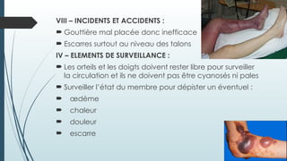 VIII – INCIDENTS ET ACCIDENTS :
 Gouttière mal placée donc inefficace
 Escarres surtout au niveau des talons
IV – ELEMENTS DE SURVEILLANCE :
 Les orteils et les doigts doivent rester libre pour surveiller
la circulation et ils ne doivent pas être cyanosés ni pales
 Surveiller l’état du membre pour dépister un éventuel :
 œdème
 chaleur
 douleur
 escarre
 