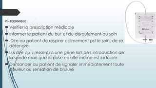 V – TECHNIQUE :
Vérifier la prescription médicale
Informer le patient du but et du déroulement du soin
 Dire au patient de respirer calmement pst le soin, de se
détendre
Lui dire qu’il ressentira une gêne lors de l’introduction de
la sonde mais que la pose en elle-même est indolore
Demander au patient de signaler immédiatement toute
douleur ou sensation de brûlure
 