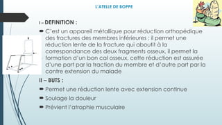 L’ATELLE DE BOPPE
I – DEFINITION :
 C’est un appareil métallique pour réduction orthopédique
des fractures des membres inférieures ; il permet une
réduction lente de la fracture qui aboutit à la
correspondance des deux fragments osseux, il permet la
formation d’un bon cal osseux, cette réduction est assurée
d’une part par la traction du membre et d’autre part par la
contre extension du malade
II – BUTS :
 Permet une réduction lente avec extension continue
 Soulage la douleur
 Prévient l’atrophie musculaire
 