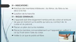 III – INDICATIONS :
 Fracture des membres inférieures : du fémur, du tibia ou les
deux à la fois
 Luxation de la hanche
IV – REGLES GENERALES :
 L’appareil doit être largement rembourré de coton et entouré
de gaz en insistant sur la partie qui sera au contact de la
cuisse et du péroné
 Placer un plan dur sur le matelas
 Placer le membre convenablement sur l’appareil en veillant à
ce qu’il soit dans l’axe du corps
 Veiller à ce que le poids soit libre
 