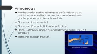 VI – TECHNIQUE :
 Rembourrer les parties métalliques de l’attelle avec du
coton cardé, et veiller à ce que les extrémités soit bien
garnies pour ne pas blesser le malade
 Placer un plan dur sur le lit
 Placer un alèse sur le lit, l’autre sur l’attelle
 Placer l’attelle de Boppe quand la broche de KISCNER est
introduite
 Installer la malade fracturé
 