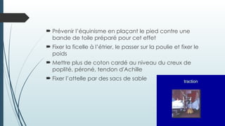  Prévenir l’équinisme en plaçant le pied contre une
bande de toile préparé pour cet effet
 Fixer la ficelle à l’étrier, le passer sur la poulie et fixer le
poids
 Mettre plus de coton cardé au niveau du creux de
poplité, péroné, tendon d'Achille
 Fixer l’attelle par des sacs de sable
 