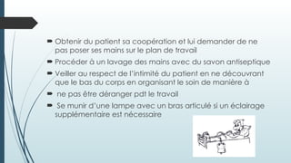  Obtenir du patient sa coopération et lui demander de ne
pas poser ses mains sur le plan de travail
 Procéder à un lavage des mains avec du savon antiseptique
 Veiller au respect de l’intimité du patient en ne découvrant
que le bas du corps en organisant le soin de manière à
 ne pas être déranger pdt le travail
 Se munir d’une lampe avec un bras articulé si un éclairage
supplémentaire est nécessaire
 