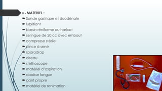 III – MATERIEL :
 Sonde gastrique et duodénale
 lubrifiant
 bassin réniforme ou haricot
 seringue de 20 cc avec embout
 compresse stérile
 pince à servir
 sparadrap
 ciseau
 stéthoscope
 matériel d’aspiration
 abaisse langue
 gant propre
 matériel de ranimation
 