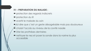 IV – PREPARATION DU MALADE :
 protection des regards indiscrets
 protection du lit
 avertir le malade du soin
 lui dire que c’est un geste désagréable mais pas douloureux
 choisir l’accès au niveau de la cavité nasale
 ôter les prothèses dentaires
 nettoyer le nez et poser la sonde dans la narine la plus
accessible
 