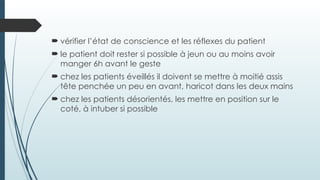  vérifier l’état de conscience et les réflexes du patient
 le patient doit rester si possible à jeun ou au moins avoir
manger 6h avant le geste
 chez les patients éveillés il doivent se mettre à moitié assis
tête penchée un peu en avant, haricot dans les deux mains
 chez les patients désorientés, les mettre en position sur le
coté, à intuber si possible
 