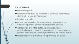 V – TECHNIQUE :
 mettre les gants
 marquer au début de la sonde la distance narine lobe
de l’oreil – creux de l’estomac
 lubrifier la sonde
 passer par la narine 2 cm en hauteur puis à plat vers
l’arrière le patient devrait respirer par la bouche
 après avoir atteint la distance marquée, faire
éventuellement avaler à vide ou avec un peu d’eau au
patient et Introduire avantage la sonde en même temps
 laisser respirer le patient la tête penchée en avant
 