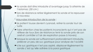  la sonde doit être introduite d’avantage jusqu’à atteinte de
l’estomac (50 cm )
 lors de résistance retirer légèrement la sonde et la repousser
à nouveau
* Mauvaise introduction de la sonde :
 le patient tousse devient cyanosé, retirer la sonde tout de
suite
 faire attention chez les patients inconscients qui n’ont pas de
réflexe de toux (lors de résistance tenir la sonde près de son
oreil et contrôler si l’air de respiration passe à travers)
 lorsque la sonde est suffisamment profondément introduite,
prélever un peu de suc gastrique pour analyse de l’acidité
 si le suc gastrique n’est pas aspiré, déplacer légèrement la
sonde c’est qu’elle adhère à la paroi gastrique
 