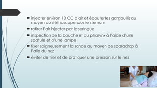  injecter environ 10 CC d’air et écouter les gargouillis au
moyen du stéthoscope sous le sternum
 retirer l’air injecter par la seringue
 inspection de la bouche et du pharynx à l’aide d’une
spatule et d’une lampe
 fixer soigneusement la sonde au moyen de sparadrap à
l’aile du nez
 éviter de tirer et de pratiquer une pression sur le nez
 