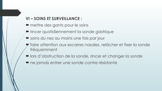 VI – SOINS ET SURVEILLANCE :
 mettre des gants pour le soins
 rincer quotidiennement la sonde gastrique
 soins du nez au moins une fois par jour
 faire attention aux escarres nasales, relâcher et fixer la sonde
fréquemment
 lors d’obstruction de la sonde, rincer et changer la sonde
 ne jamais entrer une sonde contre résistante
 