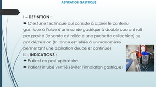ASPIRATION GASTRIQUE
I – DEFINITION :
 C’est une technique qui consiste à aspirer le contenu
gastrique à l’aide d’une sonde gastrique à double courant soit
par gravité (la sonde est reliée à une pochette collectrice) ou
par dépression (la sonde est reliée à un manomètre
permettant une aspiration douce et continue)
II – INDICATIONS :
 Patient en post-opératoire
 Patient intubé ventilé (éviter l’inhalation gastrique)
 