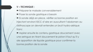 V – TECHNIQUE :
 Préparer le malade convenablement
 Poser la sonde gastrique si besoin
 Si sonde déjà en place, vérifier sa bonne position en
injectant environ10CC d’aire en auscultant l’abdomen au
stéthoscope on devrait entendre un bruit hydro-aérique
franc
 Aspirer ensuite le contenu gastrique doucement avec
une seringue en tirant doucement le piston il faut qu’il y
aie apparition de liquide gastrique pour confirmer la
bonne position de la sonde
 