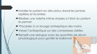 Installer le patient en décubitus dorsal les jambes
repliées et écartées
Réaliser une toilette intime simples si l’état du patient
le permet
 Procéder à un lavage antiseptique des mains
Verser l’antiseptique sur des compresses stériles
Remplir une seringue avec les quantités de sérum
physiologique pour gonfler le ballonnet
 