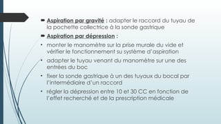  Aspiration par gravité : adapter le raccord du tuyau de
la pochette collectrice à la sonde gastrique
 Aspiration par dépression :
• monter le manomètre sur la prise murale du vide et
vérifier le fonctionnement su système d’aspiration
• adapter le tuyau venant du manomètre sur une des
entrées du boc
• fixer la sonde gastrique à un des tuyaux du bocal par
l’intermédiaire d’un raccord
• régler la dépression entre 10 et 30 CC en fonction de
l’effet recherché et de la prescription médicale
 