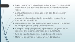 • fixer la sonde sur la joue du patient et le tuyau au drap du lit
afin d’éviter une traction sur la sonde ou un déplacement
violent
• prélever les examens biologiques en cas de prescription
médicale
• compenser les pertes selon la prescription pour éviter les
troubles acido-basiques
• Lors de l’ablation, fermer le manomètre et laisser l’aspiration
se faire par gravité (si asp. par dépression)
• Clamper (si asp. par gravité) si patient fait ses gazes et/ou
ses selles ôter la sonde clampée pour éviter toute
• fuite de liquide doucement mais d’un geste rapide
• Nettoyer les narines et réaliser un soin de bouche
 
