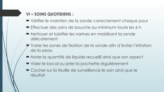 VI – SOINS QUOTIDIENS :
 Vérifier le maintien de la sonde correctement chaque pour
 Effectuer des soins de bouche au minimum toute les 6 h
 Nettoyer et lubrifier les narines en mobilisant la sonde
délicatement
 Varier les zones de fixation de la sonde afin d’éviter l’irritation
de la peau
 Noter la quantité de liquide recueilli ainsi que son aspect
 Vider le bocal ou jeter la pochette régulièrement
 Cocher sur la feuille de surveillance le soin ainsi que le
résultat
 