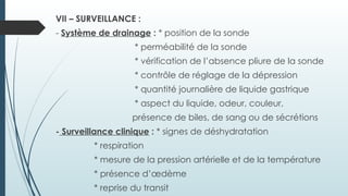 VII – SURVEILLANCE :
- Système de drainage : * position de la sonde
* perméabilité de la sonde
* vérification de l’absence pliure de la sonde
* contrôle de réglage de la dépression
* quantité journalière de liquide gastrique
* aspect du liquide, odeur, couleur,
présence de biles, de sang ou de sécrétions
- Surveillance clinique : * signes de déshydratation
* respiration
* mesure de la pression artérielle et de la température
* présence d’œdème
* reprise du transit
 