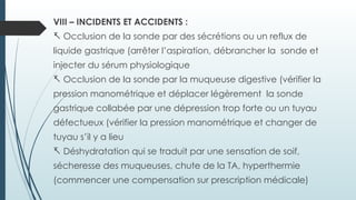 VIII – INCIDENTS ET ACCIDENTS :
- Occlusion de la sonde par des sécrétions ou un reflux de
liquide gastrique (arrêter l’aspiration, débrancher la sonde et
injecter du sérum physiologique
- Occlusion de la sonde par la muqueuse digestive (vérifier la
pression manométrique et déplacer légèrement la sonde
gastrique collabée par une dépression trop forte ou un tuyau
défectueux (vérifier la pression manométrique et changer de
tuyau s’il y a lieu
- Déshydratation qui se traduit par une sensation de soif,
sécheresse des muqueuses, chute de la TA, hyperthermie
(commencer une compensation sur prescription médicale)
 